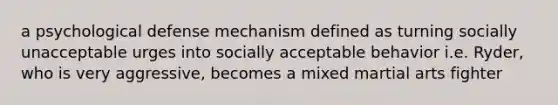 a psychological defense mechanism defined as turning socially unacceptable urges into socially acceptable behavior i.e. Ryder, who is very aggressive, becomes a mixed martial arts fighter