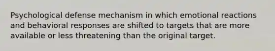 Psychological defense mechanism in which emotional reactions and behavioral responses are shifted to targets that are more available or less threatening than the original target.