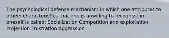 The psychological defense mechanism in which one attributes to others characteristics that one is unwilling to recognize in oneself is called:​ ​Socialization ​Competition and exploitation ​Projection ​Frustration-aggression