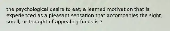 the psychological desire to eat; a learned motivation that is experienced as a pleasant sensation that accompanies the sight, smell, or thought of appealing foods is ?