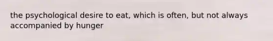 the psychological desire to eat, which is often, but not always accompanied by hunger