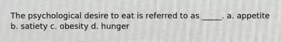 The psychological desire to eat is referred to as _____. a. appetite b. satiety c. obesity d. hunger