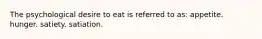 The psychological desire to eat is referred to as: appetite. hunger. satiety. satiation.