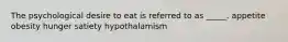 The psychological desire to eat is referred to as _____.​ ​appetite ​obesity ​hunger ​satiety ​hypothalamism