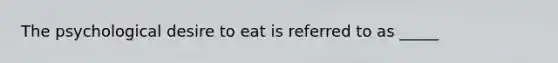 The psychological desire to eat is referred to as _____