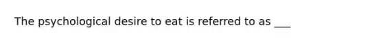 The psychological desire to eat is referred to as ___