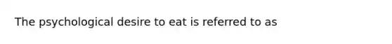 The psychological desire to eat is referred to as