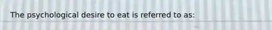 The psychological desire to eat is referred to as: