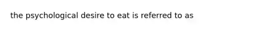 the psychological desire to eat is referred to as