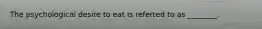 The psychological desire to eat is referred to as ________.