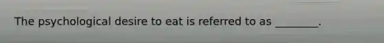 The psychological desire to eat is referred to as ________.