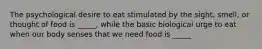 The psychological desire to eat stimulated by the sight, smell, or thought of food is _____, while the basic biological urge to eat when our body senses that we need food is _____