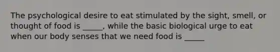 The psychological desire to eat stimulated by the sight, smell, or thought of food is _____, while the basic biological urge to eat when our body senses that we need food is _____