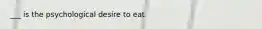 ___ is the psychological desire to eat