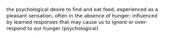 the psychological desire to find and eat food, experienced as a pleasant sensation, often in the absence of hunger; influenced by learned responses that may cause us to ignore or over-respond to our hunger (psychological)