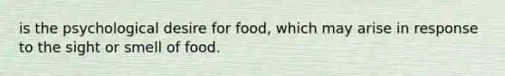 is the psychological desire for food, which may arise in response to the sight or smell of food.