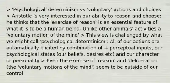 > 'Psychological' determinism vs 'voluntary' actions and choices > Aristotle is very interested in our ability to reason and choose: he thinks that the 'exercise of reason' is an essential feature of what it is to be a human being- Unlike other animals' activities a 'voluntary motion of the mind' > This view is challenged by what we might call 'psychological determinism': All of our actions are automatically elicited by combination of + perceptual inputs, our psychological states (our beliefs, desires etc) and our character or personality > Even the exercise of 'reason' and 'deliberation' (the 'voluntary motions of the mind') seem to be outside of our control