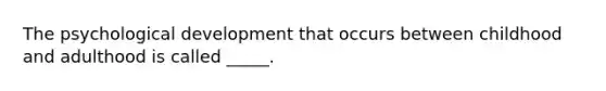 The psychological development that occurs between childhood and adulthood is called _____.
