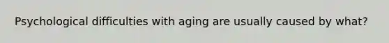 Psychological difficulties with aging are usually caused by what?