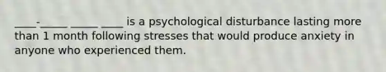 ____-_____ _____ ____ is a psychological disturbance lasting more than 1 month following stresses that would produce anxiety in anyone who experienced them.