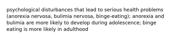 psychological disturbances that lead to serious health problems (anorexia nervosa, bulimia nervosa, binge-eating); anorexia and bulimia are more likely to develop during adolescence; binge eating is more likely in adulthood