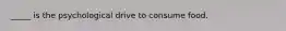 _____ is the psychological drive to consume food.