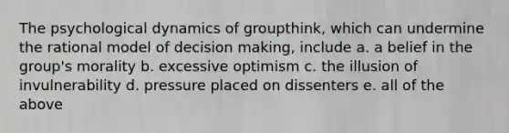 The psychological dynamics of groupthink, which can undermine the rational model of decision making, include a. a belief in the group's morality b. excessive optimism c. the illusion of invulnerability d. pressure placed on dissenters e. all of the above