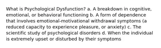 What is Psychological Dysfunction? a. A breakdown in cognitive, emotional, or behavioral functioning b. A form of dependence that involves emotional-motivational withdrawal symptoms (a reduced capacity to experience pleasure, or anxiety) c. The scientific study of psychological disorders d. When the individual is extremely upset or disturbed by their symptoms