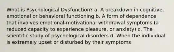 What is Psychological Dysfunction? a. A breakdown in cognitive, emotional or behavioral functioning b. A form of dependence that involves emotional-motivational withdrawal symptoms (a reduced capacity to experience pleasure, or anxiety) c. The scientific study of psychological disorders d. When the individual is extremely upset or disturbed by their symptoms