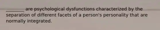 ________ are psychological dysfunctions characterized by the separation of different facets of a person's personality that are normally integrated.