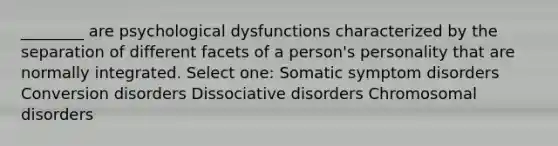 ________ are psychological dysfunctions characterized by the separation of different facets of a person's personality that are normally integrated. Select one: Somatic symptom disorders Conversion disorders Dissociative disorders Chromosomal disorders