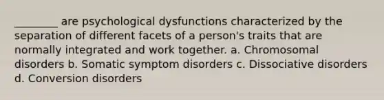 ________ are psychological dysfunctions characterized by the separation of different facets of a person's traits that are normally integrated and work together. a. Chromosomal disorders b. Somatic symptom disorders c. Dissociative disorders d. Conversion disorders