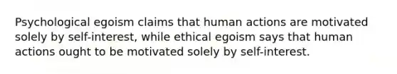 Psychological egoism claims that human actions are motivated solely by self-interest, while ethical egoism says that human actions ought to be motivated solely by self-interest.