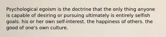 Psychological egoism is the doctrine that the only thing anyone is capable of desiring or pursuing ultimately is entirely selfish goals. his or her own self-interest. the happiness of others. the good of one's own culture.