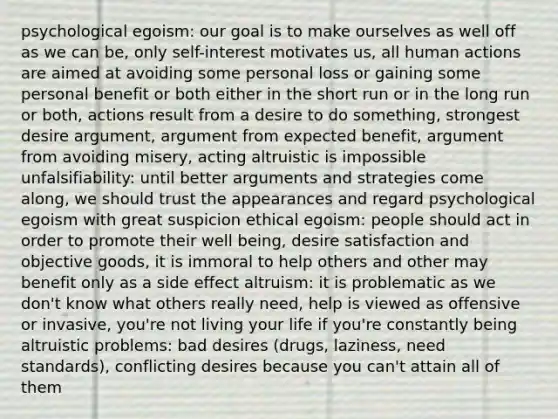 psychological egoism: our goal is to make ourselves as well off as we can be, only self-interest motivates us, all human actions are aimed at avoiding some personal loss or gaining some personal benefit or both either in the short run or in the long run or both, actions result from a desire to do something, strongest desire argument, argument from expected benefit, argument from avoiding misery, acting altruistic is impossible unfalsifiability: until better arguments and strategies come along, we should trust the appearances and regard psychological egoism with great suspicion ethical egoism: people should act in order to promote their well being, desire satisfaction and objective goods, it is immoral to help others and other may benefit only as a side effect altruism: it is problematic as we don't know what others really need, help is viewed as offensive or invasive, you're not living your life if you're constantly being altruistic problems: bad desires (drugs, laziness, need standards), conflicting desires because you can't attain all of them