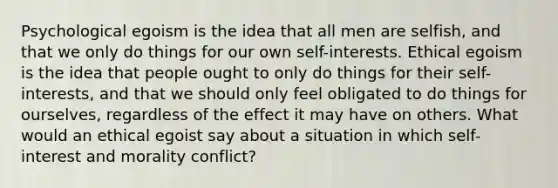 Psychological egoism is the idea that all men are selfish, and that we only do things for our own self-interests. Ethical egoism is the idea that people ought to only do things for their self-interests, and that we should only feel obligated to do things for ourselves, regardless of the effect it may have on others. What would an ethical egoist say about a situation in which self-interest and morality conflict?