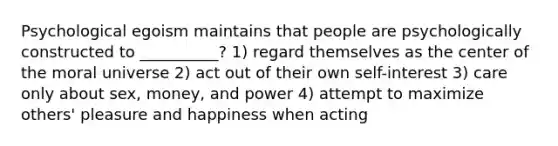 Psychological egoism maintains that people are psychologically constructed to __________? 1) regard themselves as the center of the moral universe 2) act out of their own self-interest 3) care only about sex, money, and power 4) attempt to maximize others' pleasure and happiness when acting