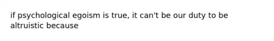 if psychological egoism is true, it can't be our duty to be altruistic because