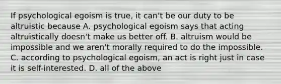 If psychological egoism is true, it can't be our duty to be altruistic because A. psychological egoism says that acting altruistically doesn't make us better off. B. altruism would be impossible and we aren't morally required to do the impossible. C. according to psychological egoism, an act is right just in case it is self-interested. D. all of the above