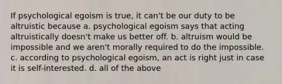 If psychological egoism is true, it can't be our duty to be altruistic because a. psychological egoism says that acting altruistically doesn't make us better off. b. altruism would be impossible and we aren't morally required to do the impossible. c. according to psychological egoism, an act is right just in case it is self-interested. d. all of the above