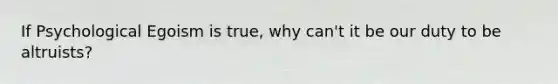 If Psychological Egoism is true, why can't it be our duty to be altruists?