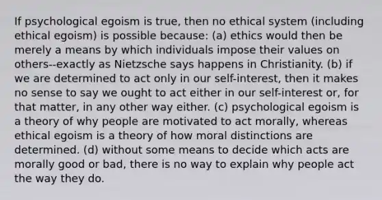 If psychological egoism is true, then no ethical system (including ethical egoism) is possible because: (a) ethics would then be merely a means by which individuals impose their values on others--exactly as Nietzsche says happens in Christianity. (b) if we are determined to act only in our self-interest, then it makes no sense to say we ought to act either in our self-interest or, for that matter, in any other way either. (c) psychological egoism is a theory of why people are motivated to act morally, whereas ethical egoism is a theory of how moral distinctions are determined. (d) without some means to decide which acts are morally good or bad, there is no way to explain why people act the way they do.