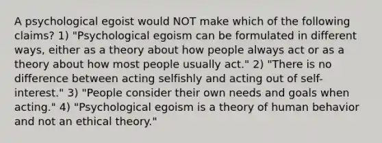 A psychological egoist would NOT make which of the following claims? 1) "Psychological egoism can be formulated in different ways, either as a theory about how people always act or as a theory about how most people usually act." 2) "There is no difference between acting selfishly and acting out of self-interest." 3) "People consider their own needs and goals when acting." 4) "Psychological egoism is a theory of human behavior and not an ethical theory."