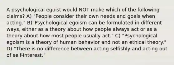 A psychological egoist would NOT make which of the following claims? A) "People consider their own needs and goals when acting." B)"Psychological egoism can be formulated in different ways, either as a theory about how people always act or as a theory about how most people usually act." C) "Psychological egoism is a theory of human behavior and not an ethical theory." D) "There is no difference between acting selfishly and acting out of self-interest."