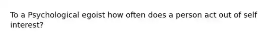 To a Psychological egoist how often does a person act out of self interest?