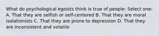 What do psychological egoists think is true of people: Select one: A. That they are selfish or self-centered B. That they are moral isolationists C. That they are prone to depression D. That they are inconsistent and volatile