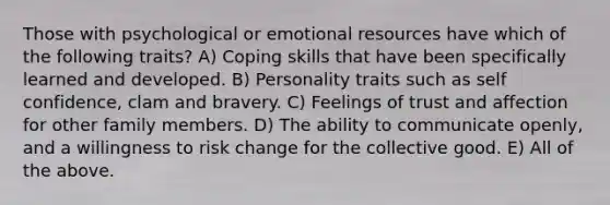 Those with psychological or emotional resources have which of the following traits? A) Coping skills that have been specifically learned and developed. B) Personality traits such as self confidence, clam and bravery. C) Feelings of trust and affection for other family members. D) The ability to communicate openly, and a willingness to risk change for the collective good. E) All of the above.