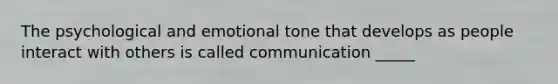 The psychological and emotional tone that develops as people interact with others is called communication _____