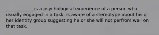 ____________ is a psychological experience of a person who, usually engaged in a task, is aware of a stereotype about his or her identity group suggesting he or she will not perfrom well on that task.