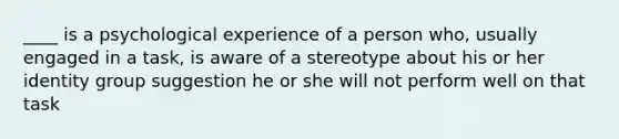 ____ is a psychological experience of a person who, usually engaged in a task, is aware of a stereotype about his or her identity group suggestion he or she will not perform well on that task